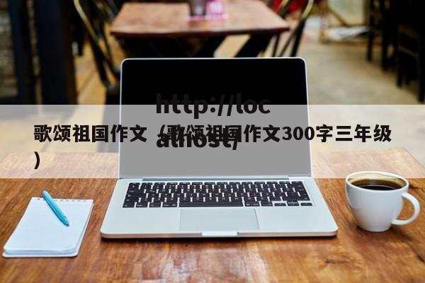 歌颂祖国作文(歌颂祖国作文300字三年级)